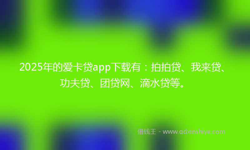 2025年的爱卡贷app下载有：拍拍贷、我来贷、功夫贷、团贷网、滴水贷等。