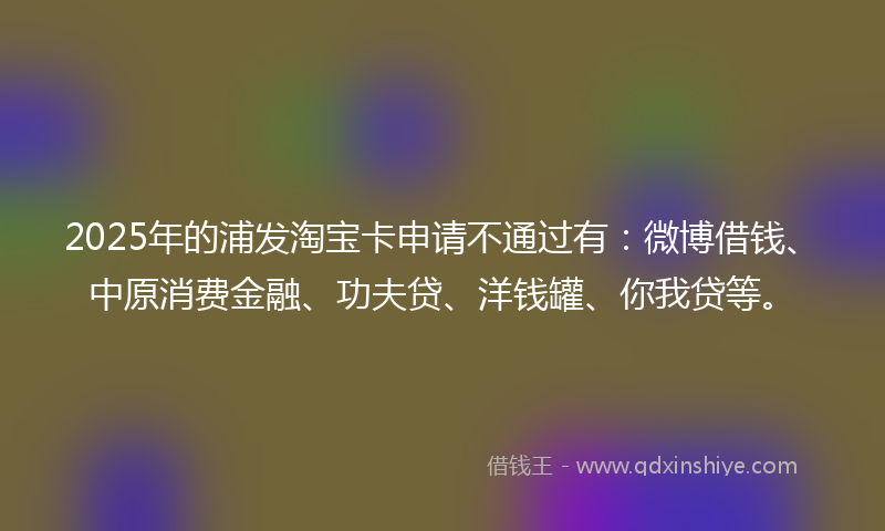 2025年的浦发淘宝卡申请不通过有：微博借钱、中原消费金融、功夫贷、洋钱罐、你我贷等。