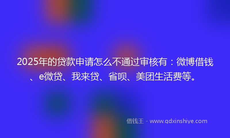 2025年的贷款申请怎么不通过审核有：微博借钱、e微贷、我来贷、省呗、美团生活费等。