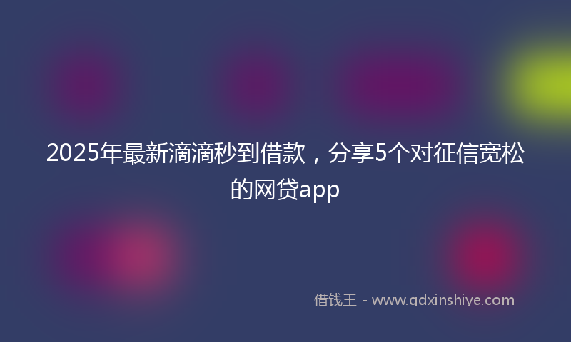 2025年最新滴滴秒到借款，分享5个对征信宽松的网贷app