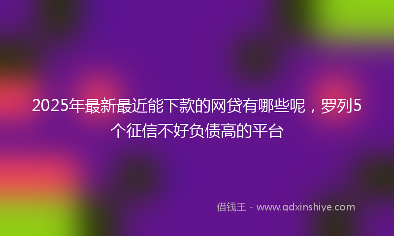 2025年最新最近能下款的网贷有哪些呢，罗列5个征信不好负债高的平台