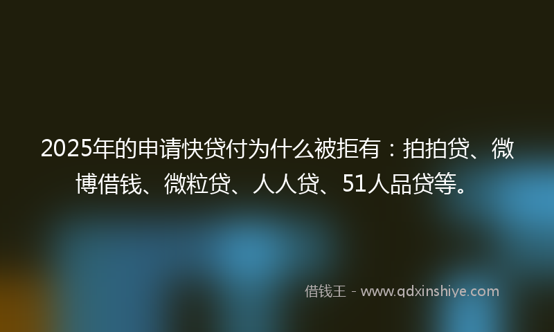 2025年的申请快贷付为什么被拒有：拍拍贷、微博借钱、微粒贷、人人贷、51人品贷等。