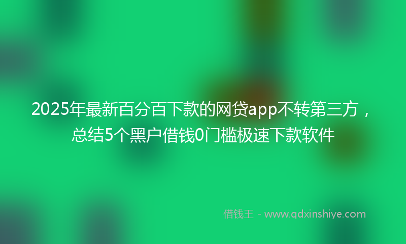 2025年最新百分百下款的网贷app不转第三方，总结5个黑户借钱0门槛极速下款软件