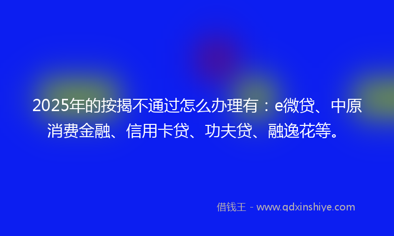 2025年的按揭不通过怎么办理有：e微贷、中原消费金融、信用卡贷、功夫贷、融逸花等。