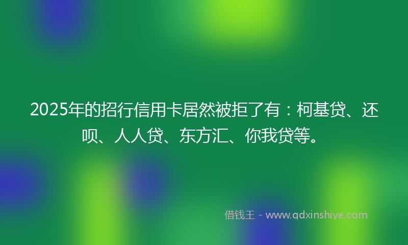 2025年的招行信用卡居然被拒了有：柯基贷、还呗、人人贷、东方汇、你我贷等。