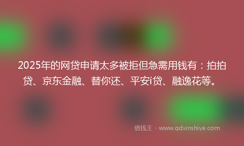 2025年的网贷申请太多被拒但急需用钱有：拍拍贷、京东金融、替你还、平安i贷、融逸花等。