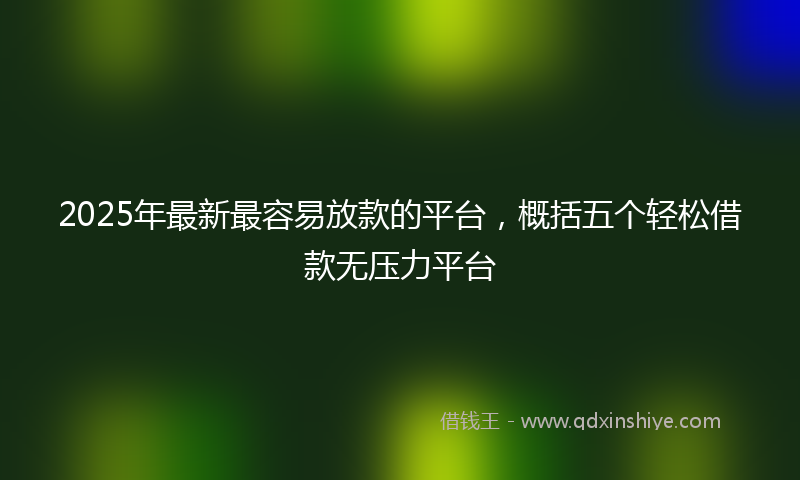 2025年最新最容易放款的平台，概括五个轻松借款无压力平台