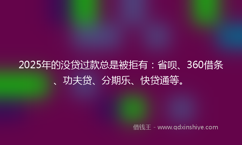 2025年的没贷过款总是被拒有：省呗、360借条、功夫贷、分期乐、快贷通等。