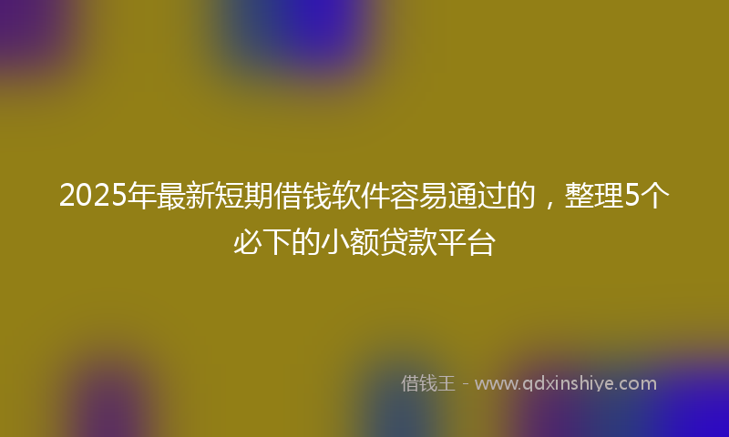 2025年最新短期借钱软件容易通过的，整理5个必下的小额贷款平台