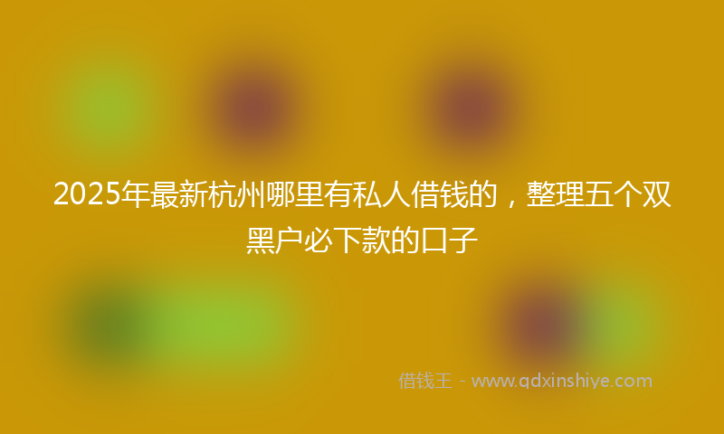 2025年最新杭州哪里有私人借钱的，整理五个双黑户必下款的口子