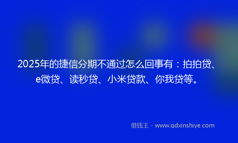 2025年的捷信分期不通过怎么回事有：拍拍贷、e微贷、读秒贷、小米贷款、你我贷等。