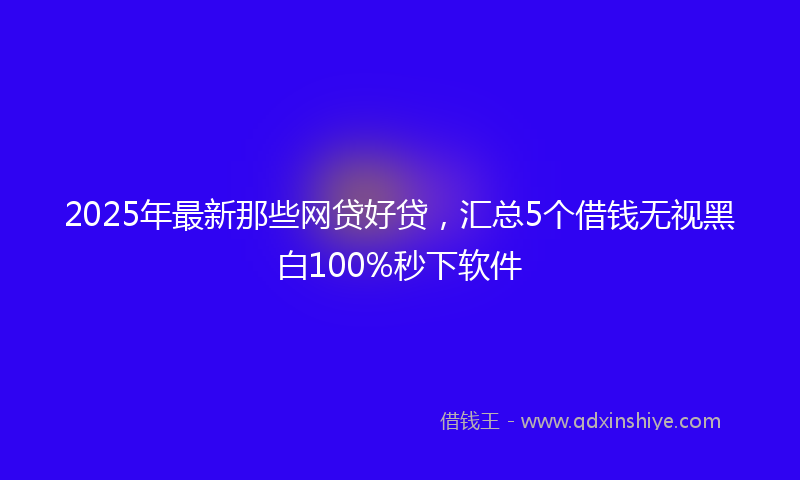 2025年最新那些网贷好贷，汇总5个借钱无视黑白100%秒下软件