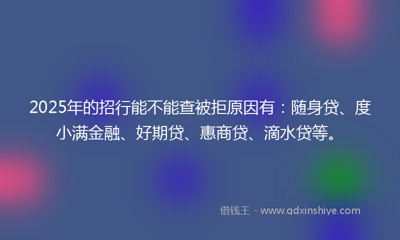 2025年的招行能不能查被拒原因有：随身贷、度小满金融、好期贷、惠商贷、滴水贷等。