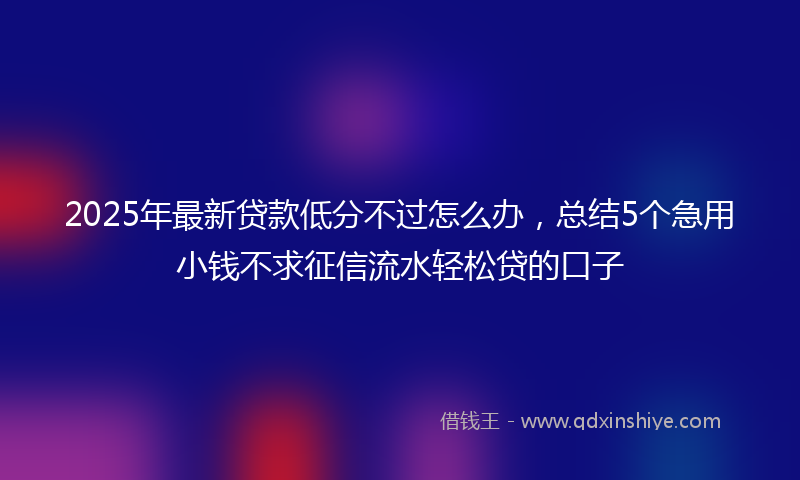 2025年最新贷款低分不过怎么办，总结5个急用小钱不求征信流水轻松贷的口子