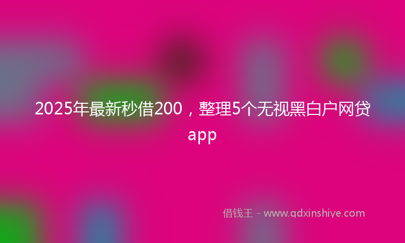2025年最新秒借200，整理5个无视黑白户网贷app