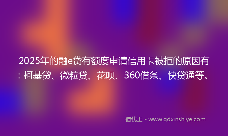 2025年的融e贷有额度申请信用卡被拒的原因有：柯基贷、微粒贷、花呗、360借条、快贷通等。