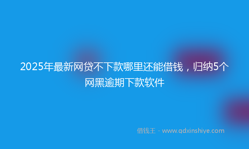 2025年最新网贷不下款哪里还能借钱，归纳5个网黑逾期下款软件