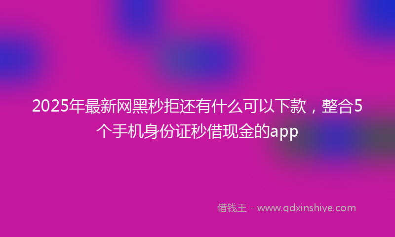 2025年最新网黑秒拒还有什么可以下款，整合5个手机身份证秒借现金的app