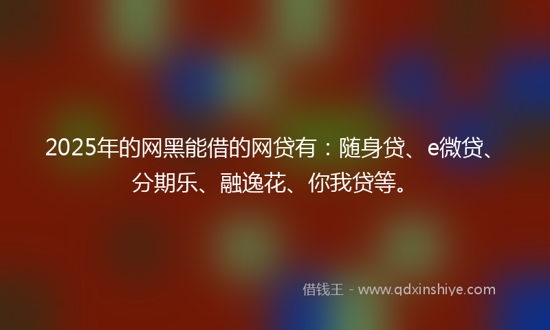 2025年的网黑能借的网贷有：随身贷、e微贷、分期乐、融逸花、你我贷等。