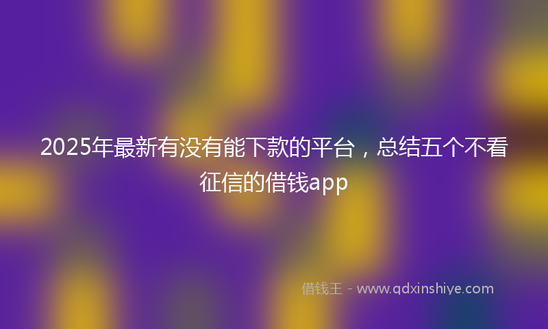 2025年最新有没有能下款的平台，总结五个不看征信的借钱app