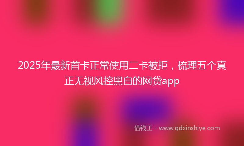 2025年最新首卡正常使用二卡被拒，梳理五个真正无视风控黑白的网贷app