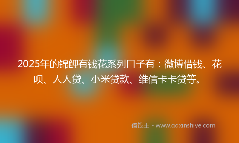 2025年的锦鲤有钱花系列口子有：微博借钱、花呗、人人贷、小米贷款、维信卡卡贷等。