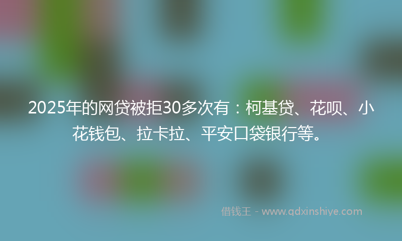2025年的网贷被拒30多次有：柯基贷、花呗、小花钱包、拉卡拉、平安口袋银行等。