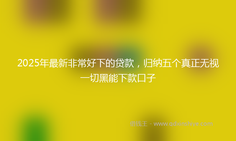 2025年最新非常好下的贷款，归纳五个真正无视一切黑能下款口子