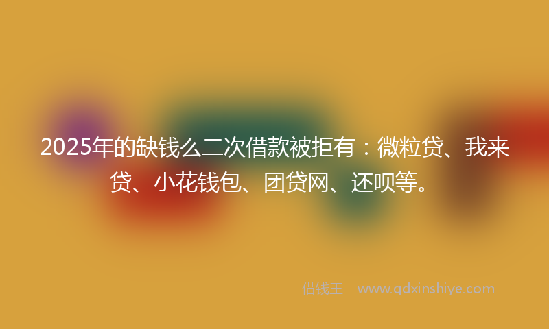 2025年的缺钱么二次借款被拒有：微粒贷、我来贷、小花钱包、团贷网、还呗等。