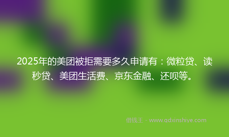 2025年的美团被拒需要多久申请有：微粒贷、读秒贷、美团生活费、京东金融、还呗等。