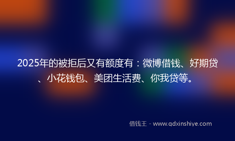 2025年的被拒后又有额度有：微博借钱、好期贷、小花钱包、美团生活费、你我贷等。