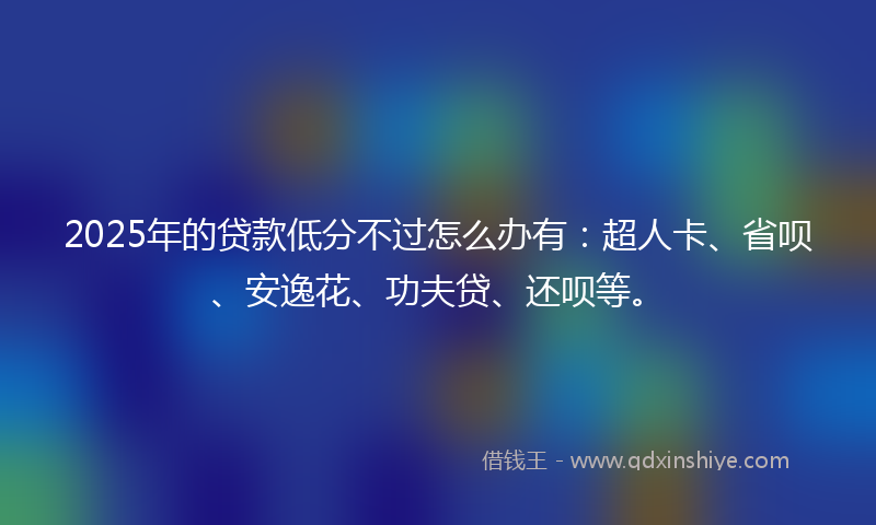 2025年的贷款低分不过怎么办有：超人卡、省呗、安逸花、功夫贷、还呗等。