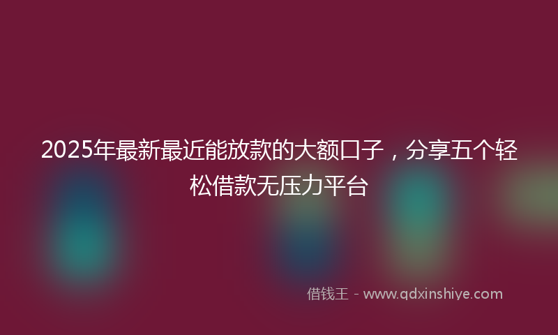2025年最新最近能放款的大额口子，分享五个轻松借款无压力平台