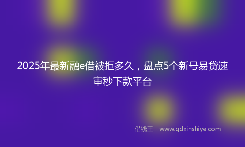 2025年最新融e借被拒多久，盘点5个新号易贷速审秒下款平台