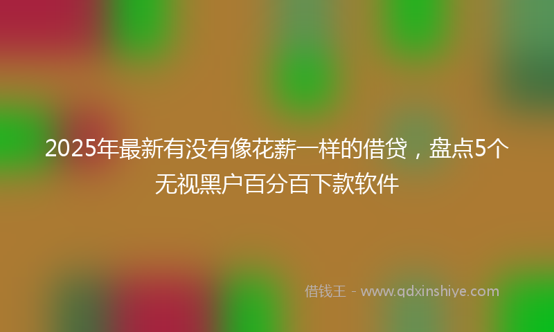 2025年最新有没有像花薪一样的借贷，盘点5个无视黑户百分百下款软件