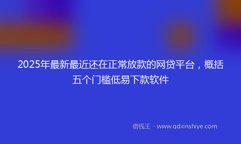 2025年最新最近还在正常放款的网贷平台，概括五个门槛低易下款软件