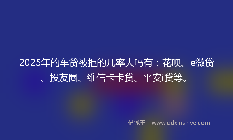 2025年的车贷被拒的几率大吗有：花呗、e微贷、投友圈、维信卡卡贷、平安i贷等。