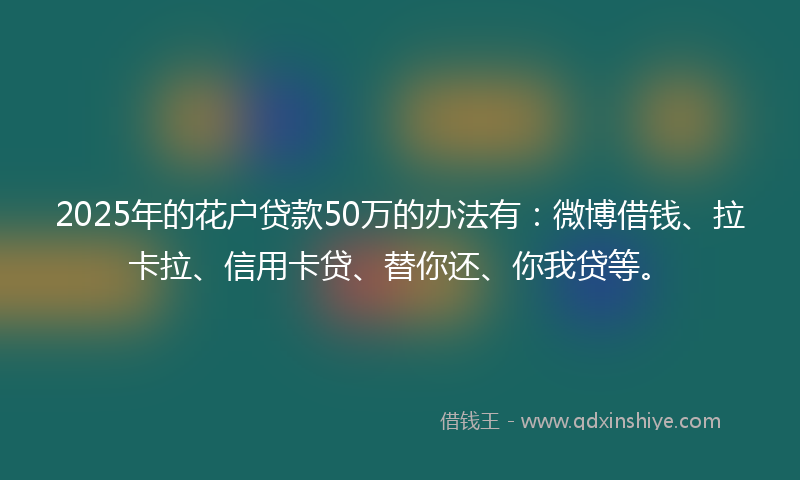 2025年的花户贷款50万的办法有：微博借钱、拉卡拉、信用卡贷、替你还、你我贷等。
