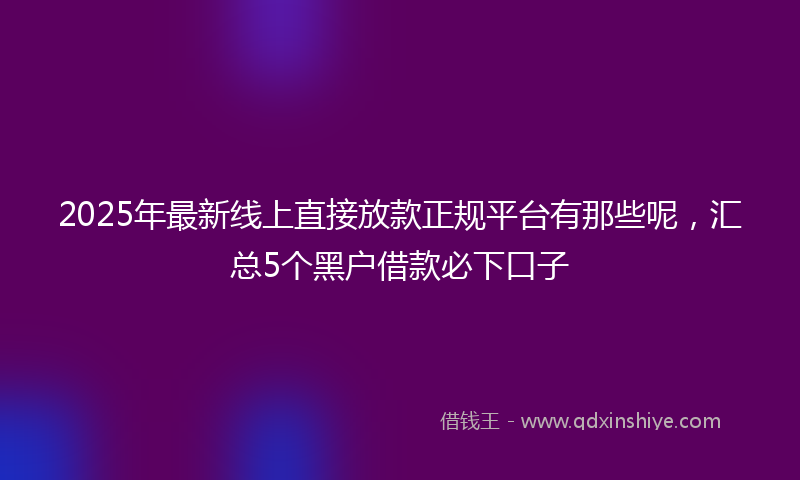 2025年最新线上直接放款正规平台有那些呢，汇总5个黑户借款必下口子