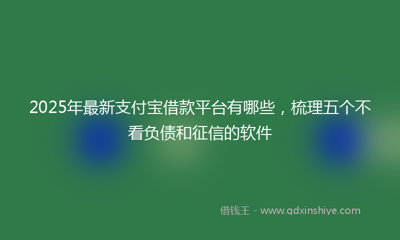 2025年最新支付宝借款平台有哪些，梳理五个不看负债和征信的软件