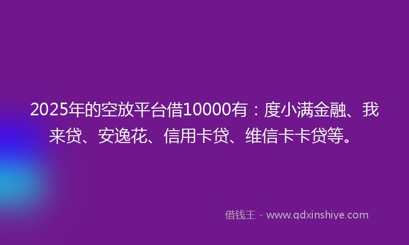 2025年的空放平台借10000有：度小满金融、我来贷、安逸花、信用卡贷、维信卡卡贷等。