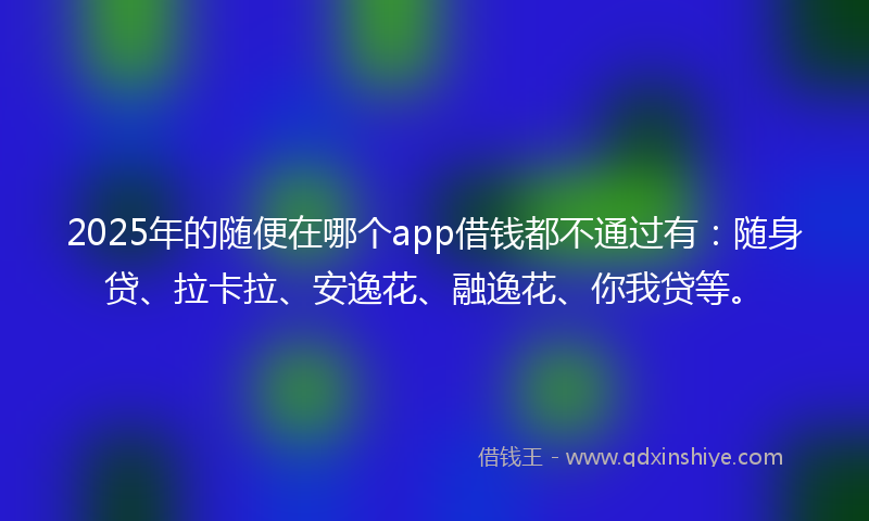 2025年的随便在哪个app借钱都不通过有：随身贷、拉卡拉、安逸花、融逸花、你我贷等。