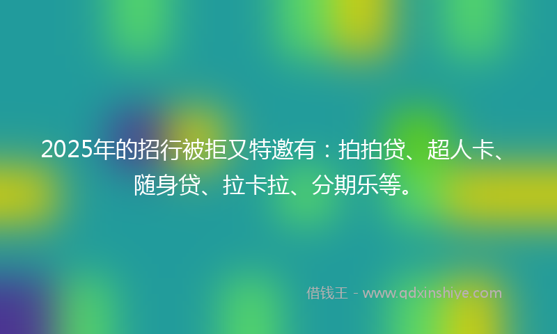 2025年的招行被拒又特邀有：拍拍贷、超人卡、随身贷、拉卡拉、分期乐等。