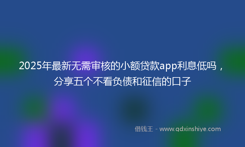 2025年最新无需审核的小额贷款app利息低吗，分享五个不看负债和征信的口子