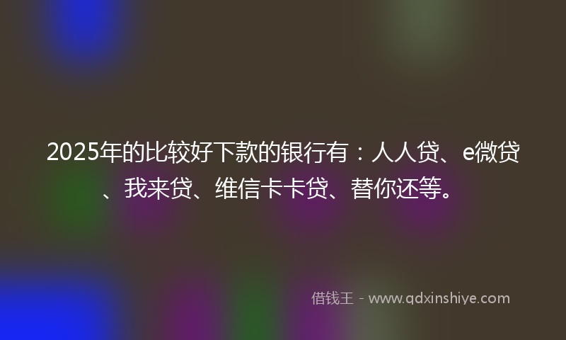 2025年的比较好下款的银行有：人人贷、e微贷、我来贷、维信卡卡贷、替你还等。