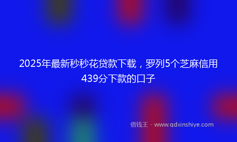 2025年最新秒秒花贷款下载，罗列5个芝麻信用439分下款的口子