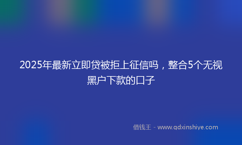 2025年最新立即贷被拒上征信吗，整合5个无视黑户下款的口子