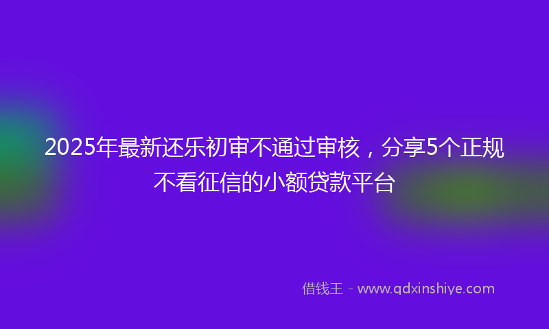 2025年最新还乐初审不通过审核，分享5个正规不看征信的小额贷款平台