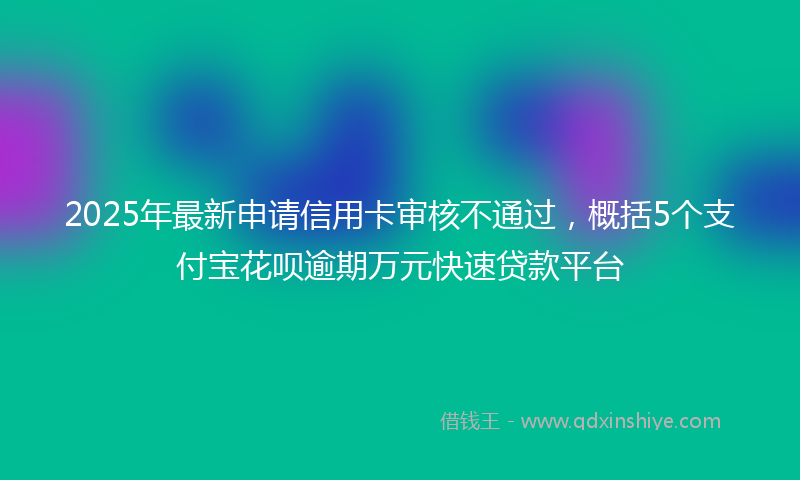 2025年最新申请信用卡审核不通过，概括5个支付宝花呗逾期万元快速贷款平台