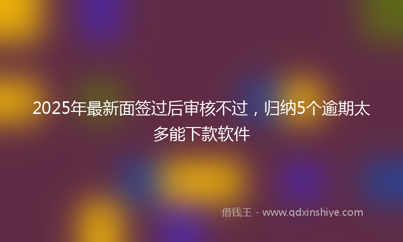 2025年最新面签过后审核不过，归纳5个逾期太多能下款软件